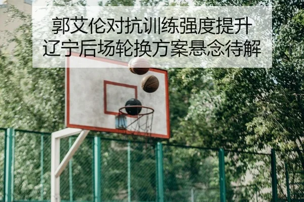 郭艾伦对抗训练强度提升 辽宁后场轮换方案悬念待解