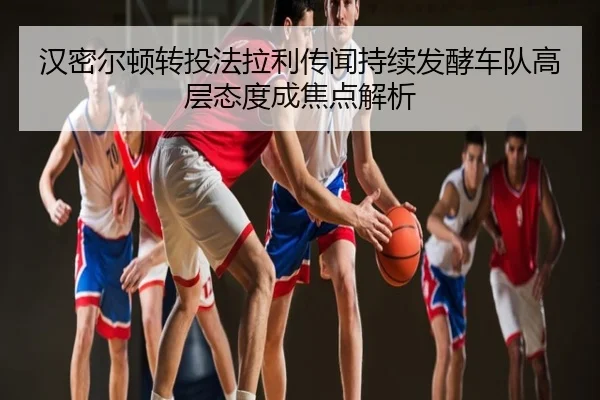 汉密尔顿转投法拉利传闻持续发酵车队高层态度成焦点解析