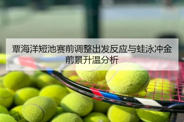 覃海洋短池赛前调整出发反应与蛙泳冲金前景升温分析